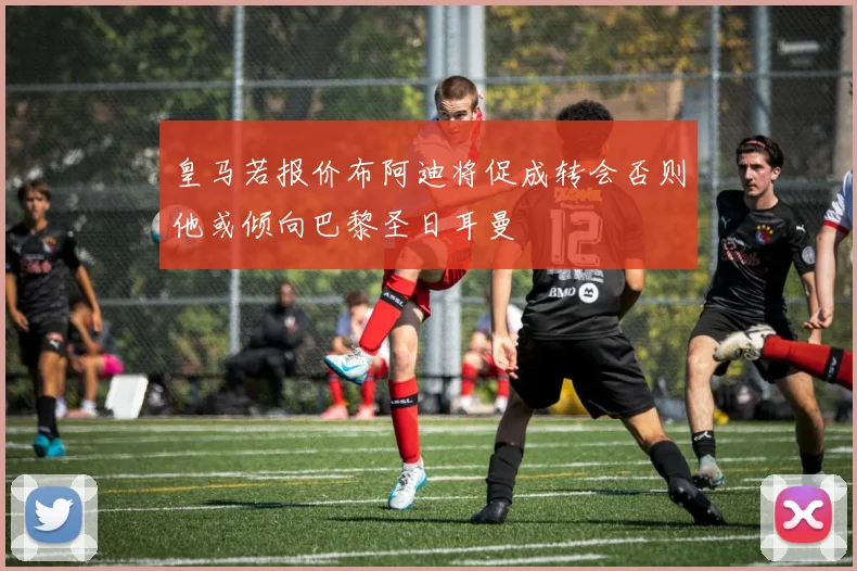 皇马若报价布阿迪将促成转会否则他或倾向巴黎圣日耳曼