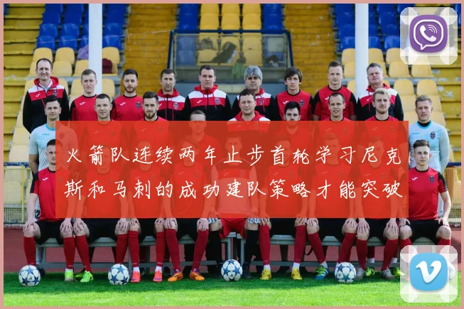 火箭队连续两年止步首轮学习尼克斯和马刺的成功建队策略才能突破瓶颈