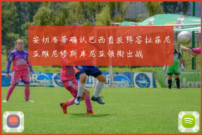 安切洛蒂确认巴西首发阵容拉菲尼亚维尼修斯库尼亚领衔出战