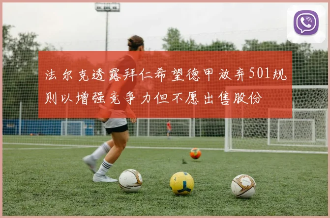 法尔克透露拜仁希望德甲放弃501规则以增强竞争力但不愿出售股份