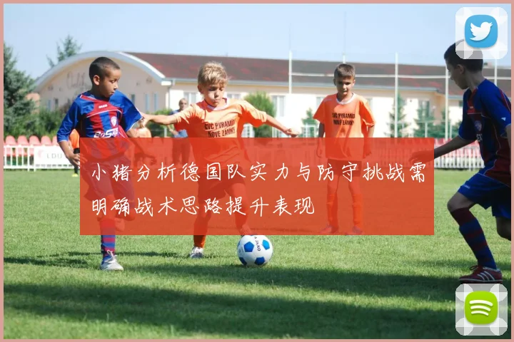 小猪分析德国队实力与防守挑战需明确战术思路提升表现