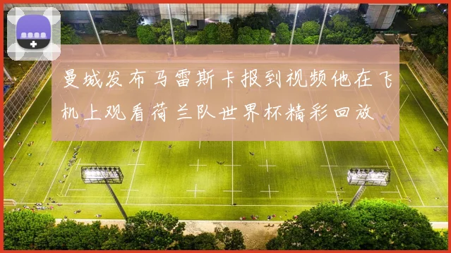 曼城发布马雷斯卡报到视频他在飞机上观看荷兰队世界杯精彩回放