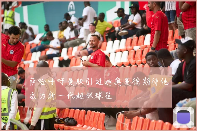 萨哈呼吁曼联引进迪奥曼德期待他成为新一代超级球星