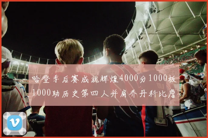 哈登季后赛成就辉煌4000分1000板1000助历史第四人并肩乔丹科比詹姆斯