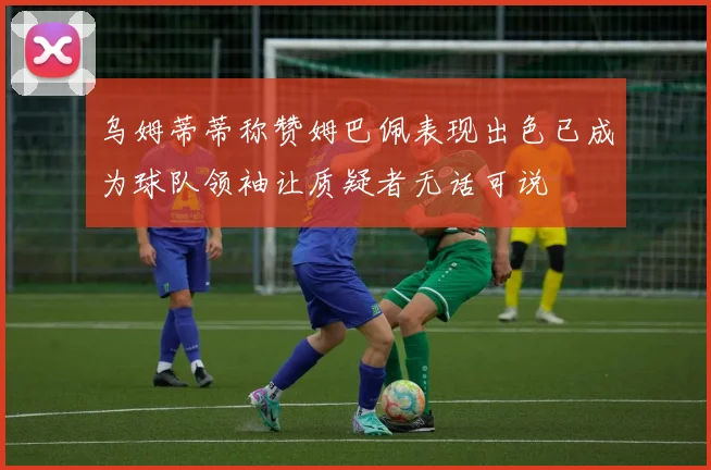 乌姆蒂蒂称赞姆巴佩表现出色已成为球队领袖让质疑者无话可说