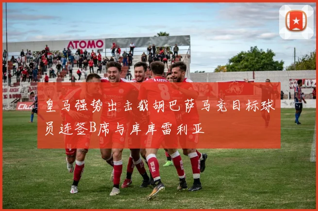 皇马强势出击截胡巴萨马竞目标球员连签B席与库库雷利亚