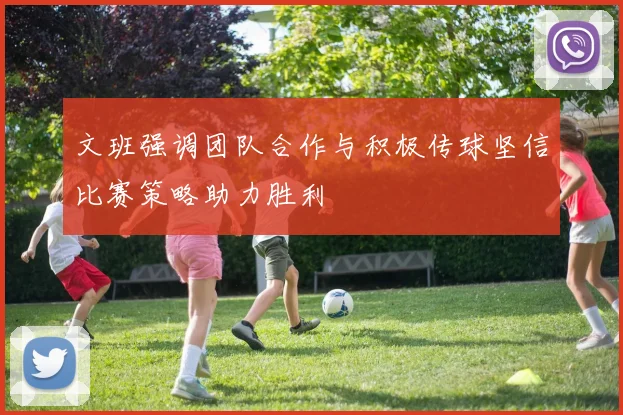 文班强调团队合作与积极传球坚信比赛策略助力胜利