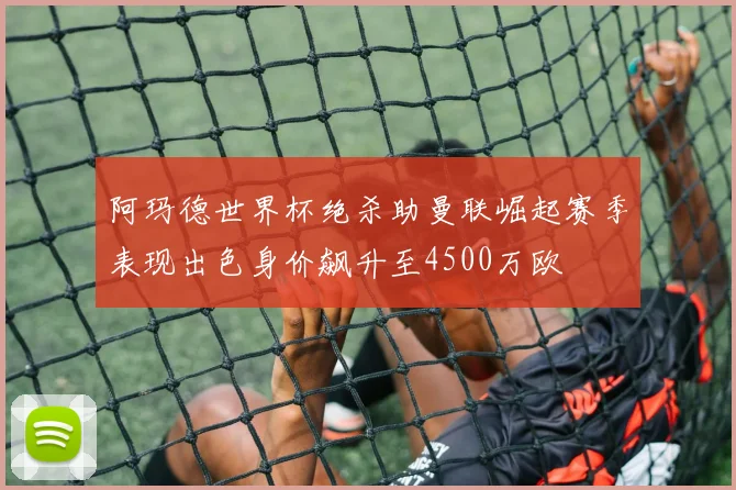阿玛德世界杯绝杀助曼联崛起赛季表现出色身价飙升至4500万欧