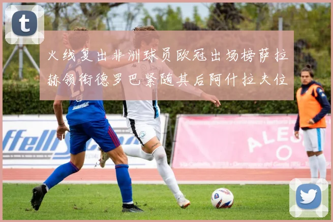 火线复出非洲球员欧冠出场榜萨拉赫领衔德罗巴紧随其后阿什拉夫位列第四