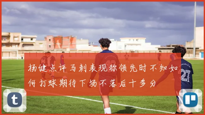 杨健点评马刺表现称领先时不知如何打球期待下场不落后十多分