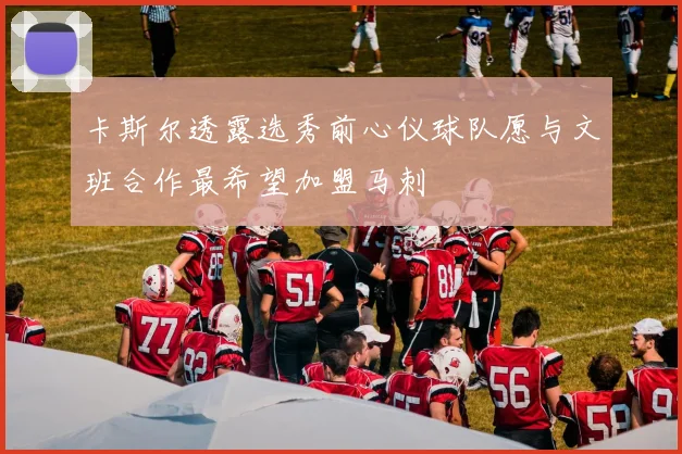 卡斯尔透露选秀前心仪球队愿与文班合作最希望加盟马刺