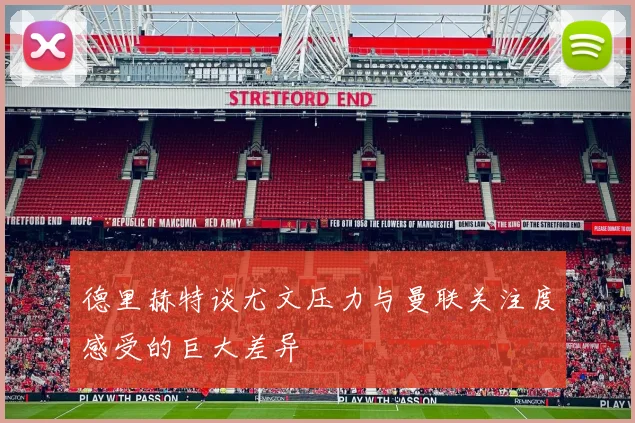 德里赫特谈尤文压力与曼联关注度感受的巨大差异