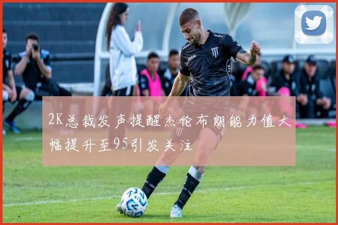 2K总裁发声提醒杰伦布朗能力值大幅提升至95引发关注