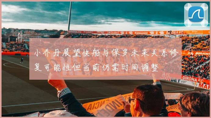 小乔丹展望快船与保罗未来关系修复可能性但当前仍需时间调整